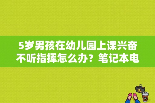 5岁男孩在幼儿园上课兴奋不听指挥怎么办？笔记本电脑上课指挥-图1