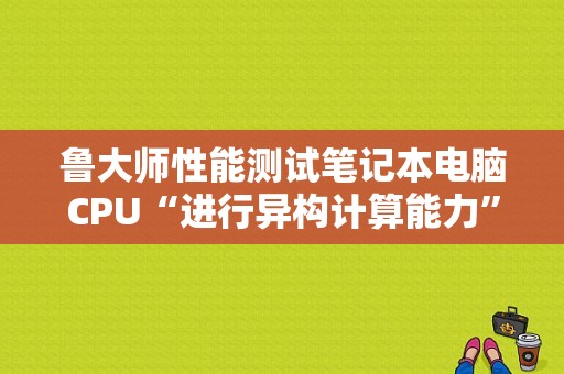 鲁大师性能测试笔记本电脑CPU“进行异构计算能力”时会闪屏一下然后测试一直停留在此画面，是怎么回事？什么是笔记本异构-图1