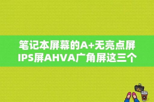 笔记本屏幕的A+无亮点屏IPS屏AHVA广角屏这三个有啥区别，选择哪个较好？笔记本 屏幕 排行-图1