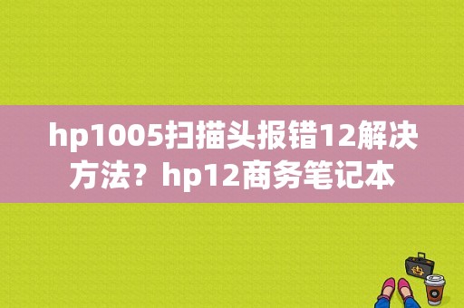 hp1005扫描头报错12解决方法？hp12商务笔记本