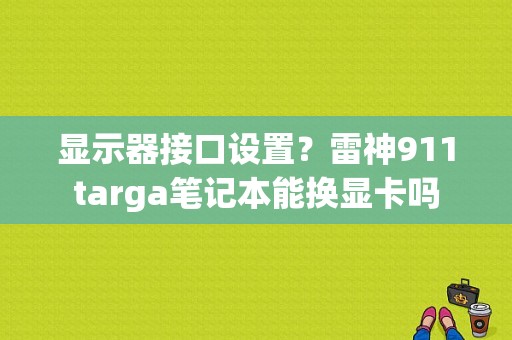 显示器接口设置？雷神911targa笔记本能换显卡吗