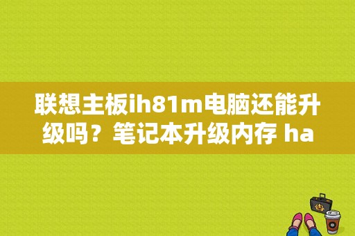 联想主板ih81m电脑还能升级吗？笔记本升级内存 haswell 注意