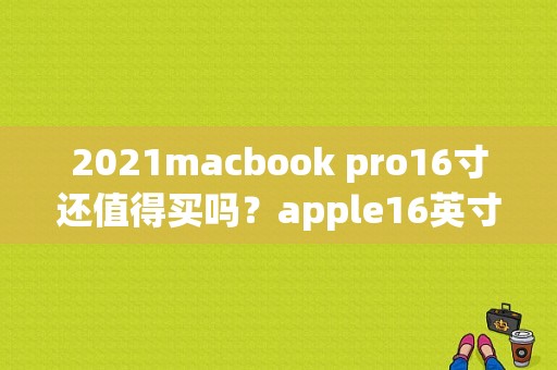 2021macbook pro16寸还值得买吗？apple16英寸什么时候上市-图1