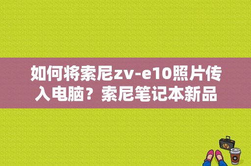 如何将索尼zv-e10照片传入电脑？索尼笔记本新品